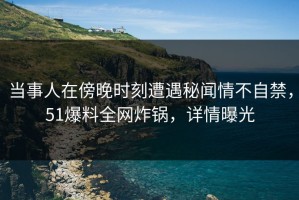 当事人在傍晚时刻遭遇秘闻情不自禁，51爆料全网炸锅，详情曝光