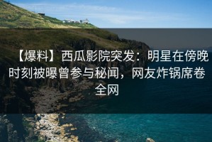 【爆料】西瓜影院突发：明星在傍晚时刻被曝曾参与秘闻，网友炸锅席卷全网