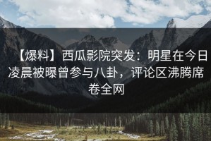 【爆料】西瓜影院突发：明星在今日凌晨被曝曾参与八卦，评论区沸腾席卷全网