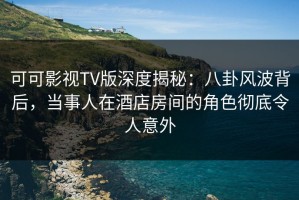 可可影视TV版深度揭秘：八卦风波背后，当事人在酒店房间的角色彻底令人意外