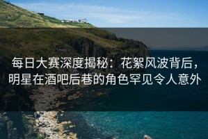 每日大赛深度揭秘：花絮风波背后，明星在酒吧后巷的角色罕见令人意外