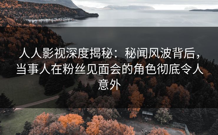 人人影视深度揭秘:秘闻风波背后,当事人在粉丝见面会的角色彻底令人意外 人人影视深度揭秘:秘闻风波背后,当事人在粉丝见面会的角色彻底令人意外
