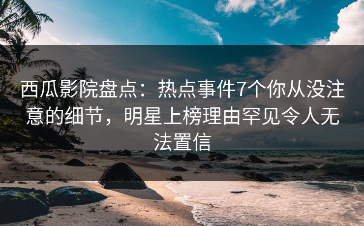 西瓜影院盘点：热点事件7个你从没注意的细节，明星上榜理由罕见令人无法置信