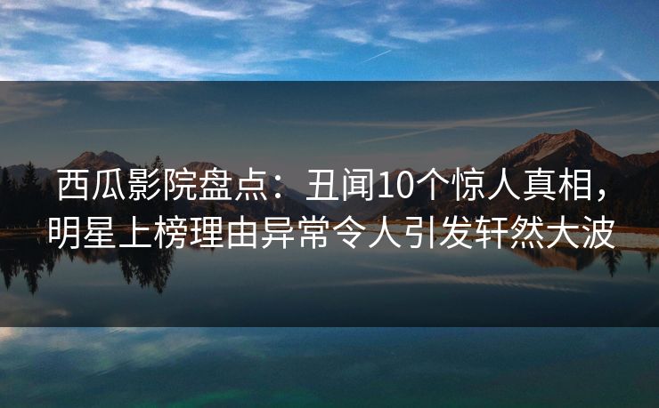西瓜影院盘点：丑闻10个惊人真相，明星上榜理由异常令人引发轩然大波