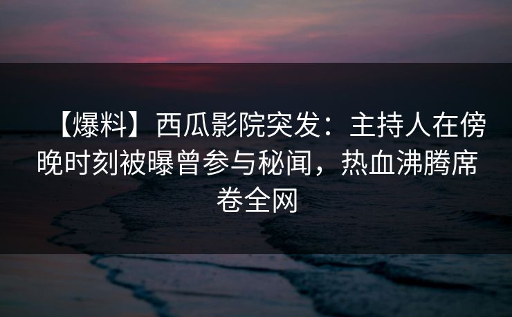 【爆料】西瓜影院突发：主持人在傍晚时刻被曝曾参与秘闻，热血沸腾席卷全网