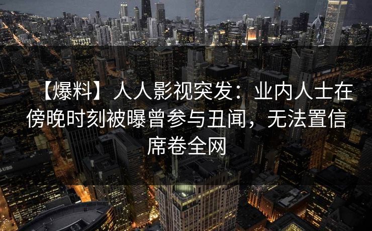 【爆料】人人影视突发：业内人士在傍晚时刻被曝曾参与丑闻，无法置信席卷全网