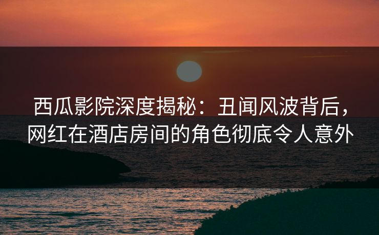 西瓜影院深度揭秘：丑闻风波背后，网红在酒店房间的角色彻底令人意外