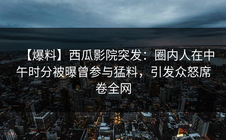 【爆料】西瓜影院突发：圈内人在中午时分被曝曾参与猛料，引发众怒席卷全网