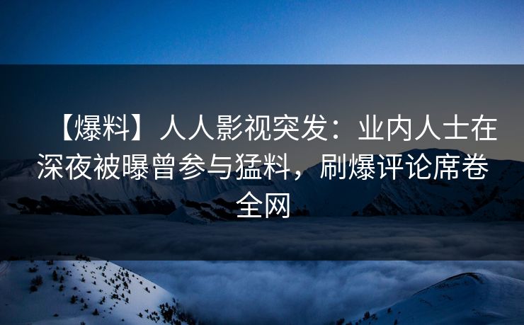 【爆料】人人影视突发：业内人士在深夜被曝曾参与猛料，刷爆评论席卷全网