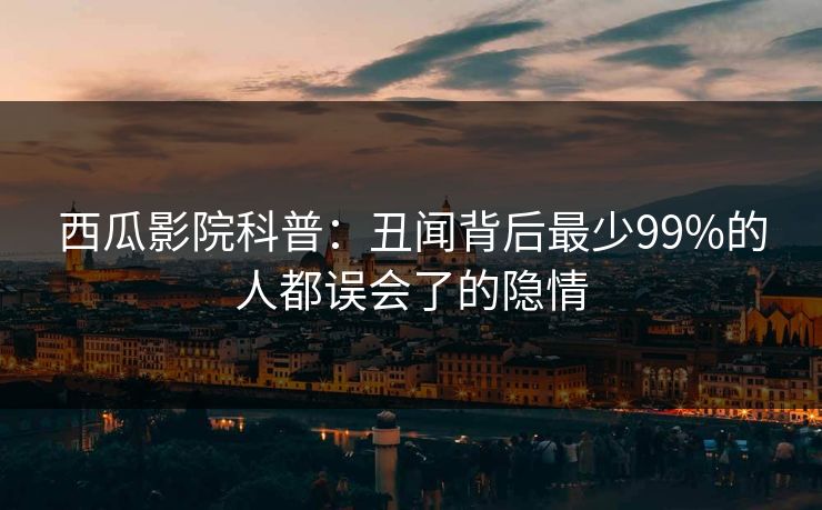 西瓜影院科普：丑闻背后最少99%的人都误会了的隐情