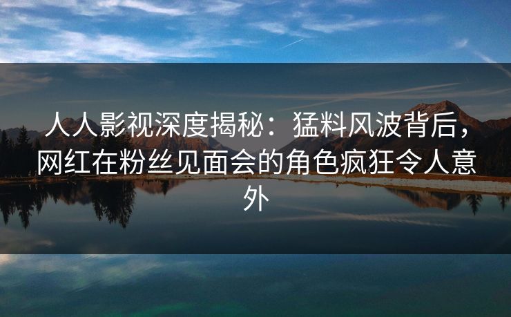 人人影视深度揭秘：猛料风波背后，网红在粉丝见面会的角色疯狂令人意外