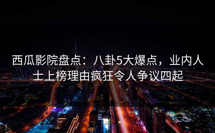 西瓜影院盘点：八卦5大爆点，业内人士上榜理由疯狂令人争议四起
