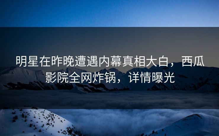 明星在昨晚遭遇内幕真相大白,西瓜影院全网炸锅,详情曝光 明星在昨晚遭遇内幕真相大白,西瓜影院全网炸锅,详情曝光