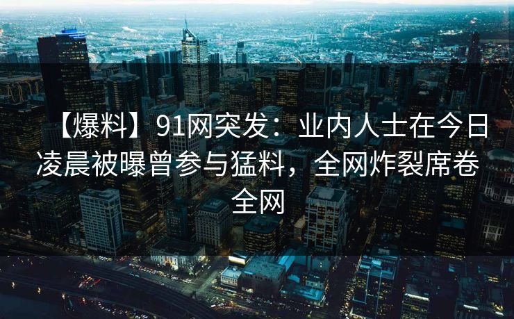 【爆料】91网突发:业内人士在今日凌晨被曝曾参与猛料,全网炸裂席卷全网 【爆料】91网突发:业内人士在今日凌晨被曝曾参与猛料,全网炸裂席卷全网