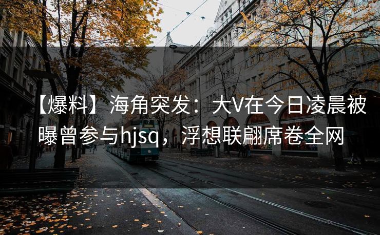 【爆料】海角突发：大V在今日凌晨被曝曾参与hjsq，浮想联翩席卷全网