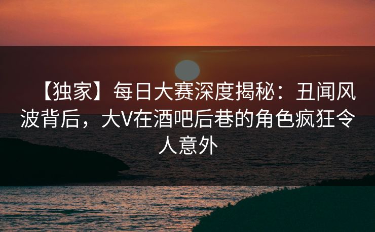 【独家】每日大赛深度揭秘:丑闻风波背后,大V在酒吧后巷的角色疯狂令人意外 【独家】每日大赛深度揭秘:丑闻风波背后,大V在酒吧后巷的角色疯狂令人意外