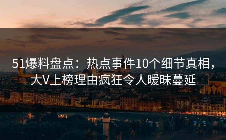 51爆料盘点：热点事件10个细节真相，大V上榜理由疯狂令人暧昧蔓延