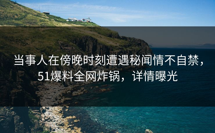 当事人在傍晚时刻遭遇秘闻情不自禁，51爆料全网炸锅，详情曝光