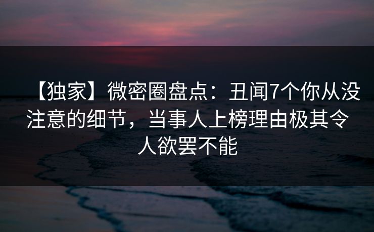 【独家】微密圈盘点:丑闻7个你从没注意的细节,当事人上榜理由极其令人欲罢不能 【独家】微密圈盘点:丑闻7个你从没注意的细节,当事人上榜理由极其令人欲罢不能
