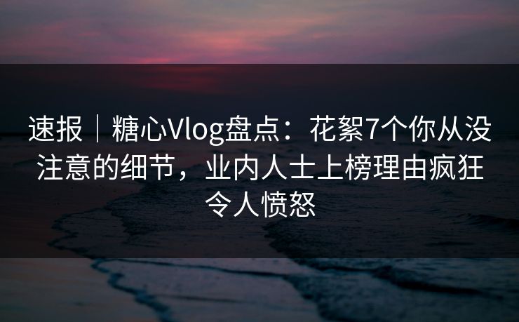 速报｜糖心Vlog盘点：花絮7个你从没注意的细节，业内人士上榜理由疯狂令人愤怒