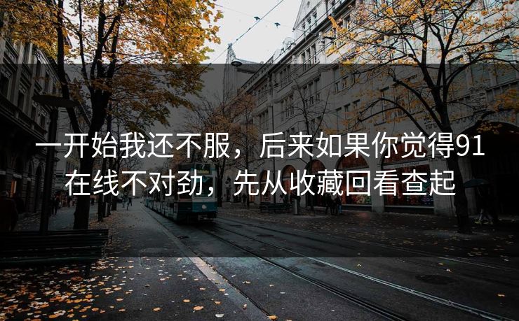 一开始我还不服,后来如果你觉得91在线不对劲,先从收藏回看查起 一开始我还不服,后来如果你觉得91在线不对劲,先从收藏回看查起